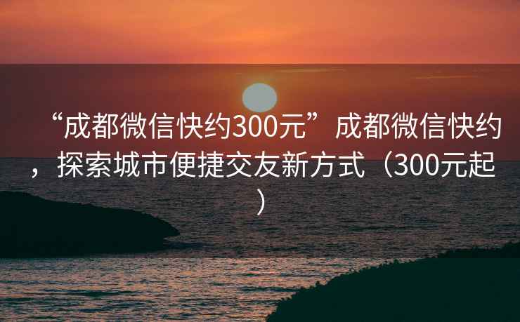 “成都微信快約300元”成都微信快約，探索城市便捷交友新方式（300元起）