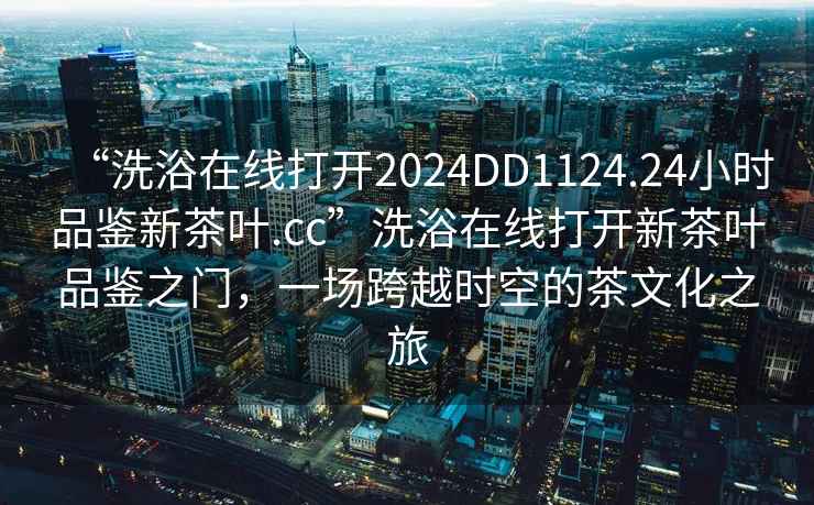 “洗浴在線(xiàn)打開(kāi)2024DD1124.24小時(shí)品鑒新茶葉.cc”洗浴在線(xiàn)打開(kāi)新茶葉品鑒之門(mén)，一場(chǎng)跨越時(shí)空的茶文化之旅