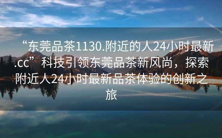 “東莞品茶1130.附近的人24小時(shí)最新.cc”科技引領(lǐng)東莞品茶新風(fēng)尚，探索附近人24小時(shí)最新品茶體驗的創(chuàng  )新之旅