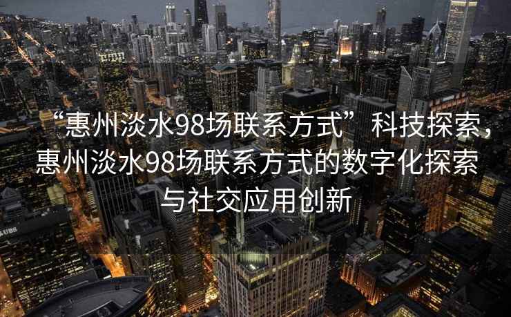 “惠州淡水98場(chǎng)聯(lián)系方式”科技探索，惠州淡水98場(chǎng)聯(lián)系方式的數字化探索與社交應用創(chuàng  )新