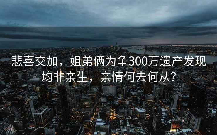 悲喜交加，姐弟倆為爭300萬(wàn)遺產(chǎn)發(fā)現均非親生，親情何去何從？