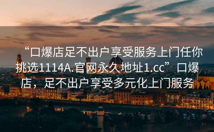 “口爆店足不出戶(hù)享受服務(wù)上門(mén)任你挑選1114A.官網(wǎng)永久地址1.cc”口爆店，足不出戶(hù)享受多元化上門(mén)服務(wù)