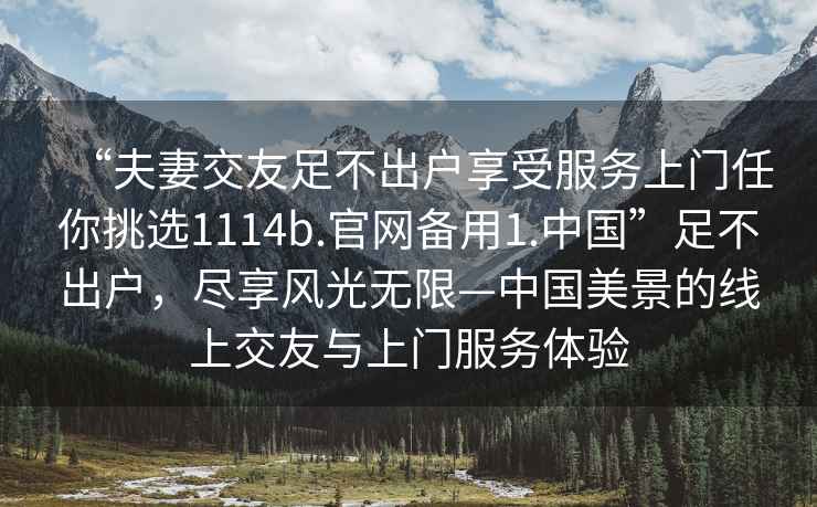 “夫妻交友足不出戶(hù)享受服務(wù)上門(mén)任你挑選1114b.官網(wǎng)備用1.中國”足不出戶(hù)，盡享風(fēng)光無(wú)限—中國美景的線(xiàn)上交友與上門(mén)服務(wù)體驗