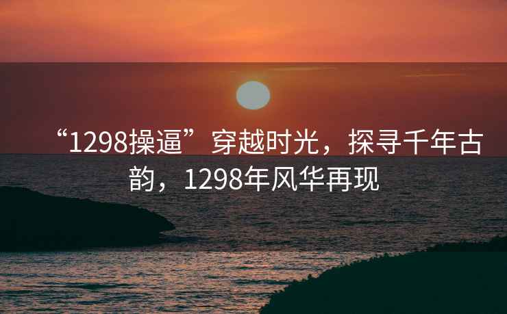 “1298操逼”穿越時(shí)光，探尋千年古韻，1298年風(fēng)華再現