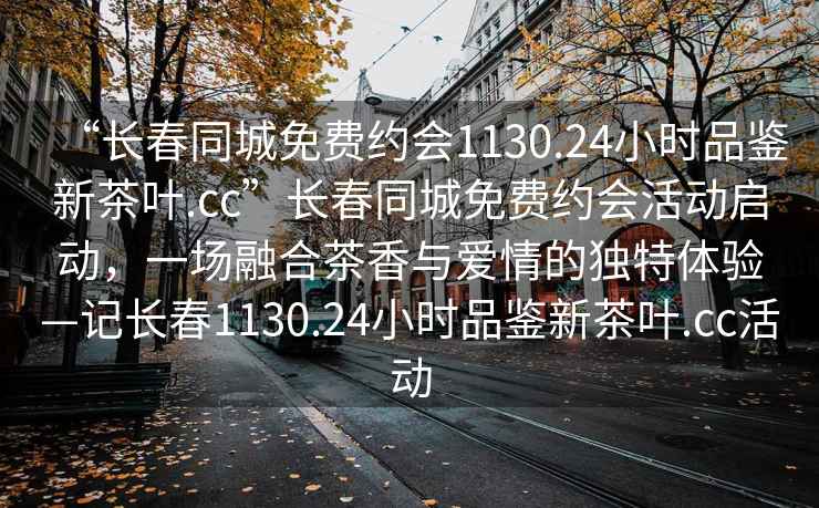 “長(cháng)春同城免費約會(huì )1130.24小時(shí)品鑒新茶葉.cc”長(cháng)春同城免費約會(huì )活動(dòng)啟動(dòng)，一場(chǎng)融合茶香與愛(ài)情的獨特體驗—記長(cháng)春1130.24小時(shí)品鑒新茶葉.cc活動(dòng)