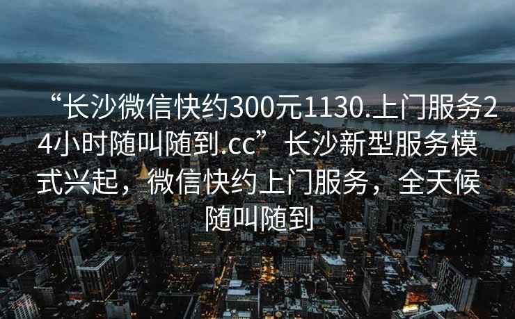 “長(cháng)沙微信快約300元1130.上門(mén)服務(wù)24小時(shí)隨叫隨到.cc”長(cháng)沙新型服務(wù)模式興起，微信快約上門(mén)服務(wù)，全天候隨叫隨到