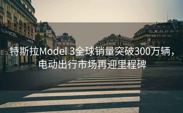 特斯拉Model 3全球銷(xiāo)量突破300萬(wàn)輛，電動(dòng)出行市場(chǎng)再迎里程碑