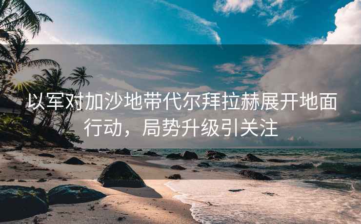 以軍對加沙地帶代爾拜拉赫展開(kāi)地面行動(dòng)，局勢升級引關(guān)注