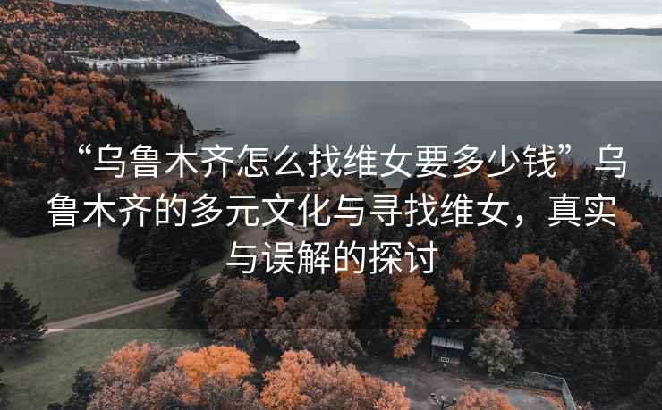 “烏魯木齊怎么找維女要多少錢(qián)”烏魯木齊的多元文化與尋找維女，真實(shí)與誤解的探討