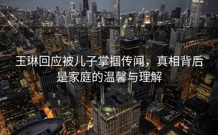 王琳回應被兒子掌摑傳聞，真相背后是家庭的溫馨與理解