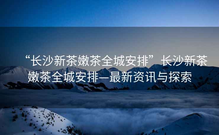 “長(cháng)沙新茶嫩茶全城安排”長(cháng)沙新茶嫩茶全城安排—最新資訊與探索