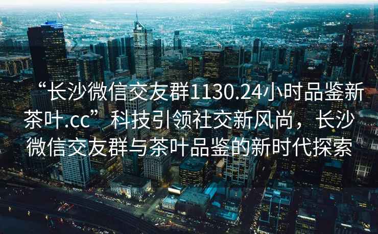 “長(cháng)沙微信交友群1130.24小時(shí)品鑒新茶葉.cc”科技引領(lǐng)社交新風(fēng)尚，長(cháng)沙微信交友群與茶葉品鑒的新時(shí)代探索