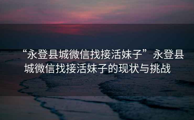 “永登縣城微信找接活妹子”永登縣城微信找接活妹子的現狀與挑戰