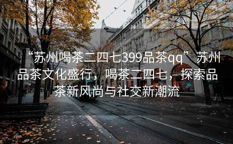“蘇州喝茶二四七399品茶qq”蘇州品茶文化盛行，喝茶二四七，探索品茶新風(fēng)尚與社交新潮流