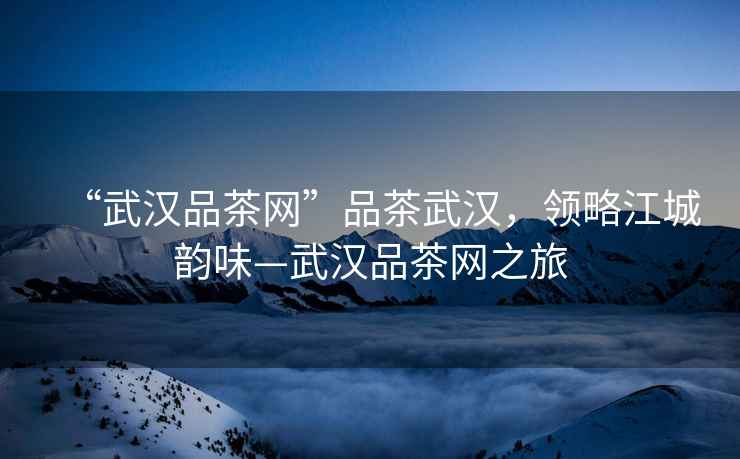“武漢品茶網(wǎng)”品茶武漢，領(lǐng)略江城韻味—武漢品茶網(wǎng)之旅