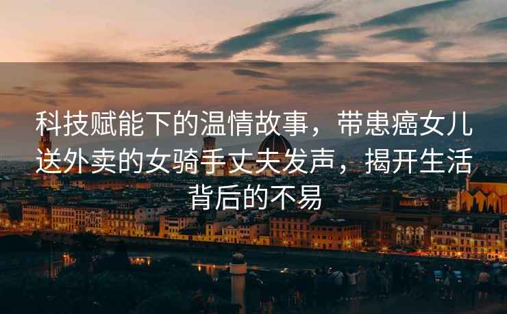 科技賦能下的溫情故事，帶患癌女兒送外賣(mài)的女騎手丈夫發(fā)聲，揭開(kāi)生活背后的不易