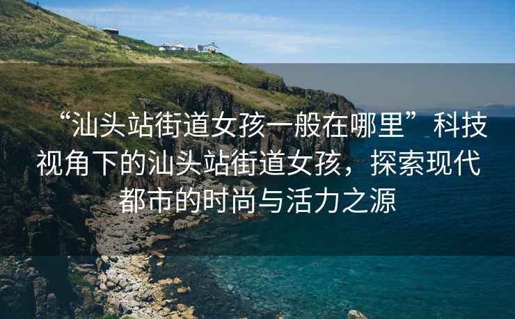 “汕頭站街道女孩一般在哪里”科技視角下的汕頭站街道女孩，探索現代都市的時(shí)尚與活力之源
