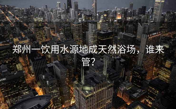 鄭州一飲用水源地成天然浴場(chǎng)，誰(shuí)來(lái)管？