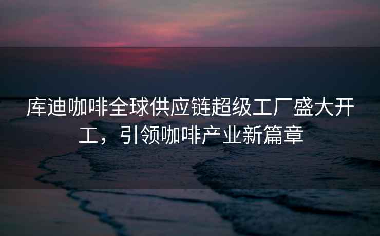 庫迪咖啡全球供應鏈超級工廠(chǎng)盛大開(kāi)工，引領(lǐng)咖啡產(chǎn)業(yè)新篇章