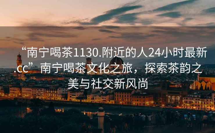 “南寧喝茶1130.附近的人24小時(shí)最新.cc”南寧喝茶文化之旅，探索茶韻之美與社交新風(fēng)尚