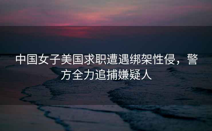 中國女子美國求職遭遇綁架性侵，警方全力追捕嫌疑人