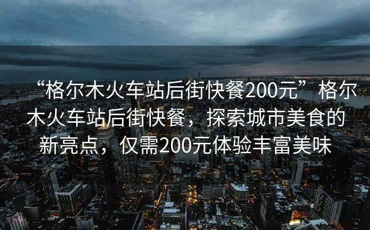 “格爾木火車(chē)站后街快餐200元”格爾木火車(chē)站后街快餐，探索城市美食的新亮點(diǎn)，僅需200元體驗豐富美味