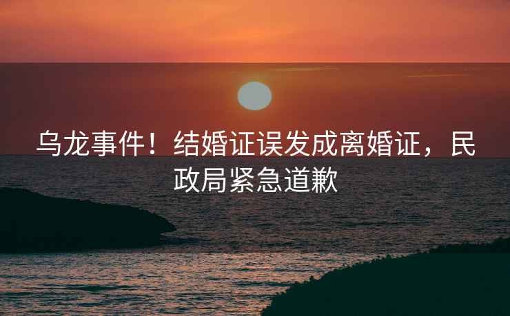 烏龍事件！結婚證誤發(fā)成離婚證，民政局緊急道歉