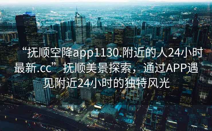 “撫順空降app1130.附近的人24小時(shí)最新.cc”撫順美景探索，通過(guò)APP遇見(jiàn)附近24小時(shí)的獨特風(fēng)光