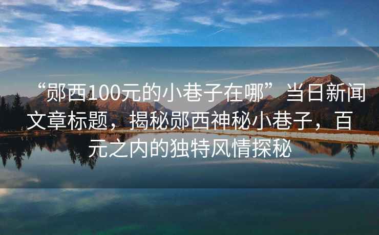 “鄖西100元的小巷子在哪”當日新聞文章標題，揭秘鄖西神秘小巷子，百元之內的獨特風(fēng)情探秘