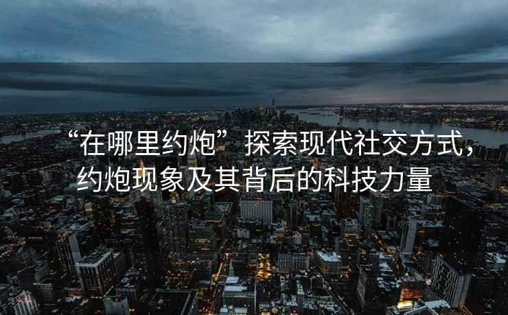 “在哪里約炮”探索現代社交方式，約炮現象及其背后的科技力量