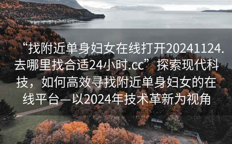 “找附近單身婦女在線(xiàn)打開(kāi)20241124.去哪里找合適24小時(shí).cc”探索現代科技，如何高效尋找附近單身婦女的在線(xiàn)平臺—以2024年技術(shù)革新為視角