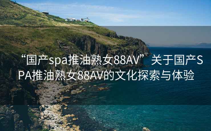 “國產(chǎn)spa推油熟女88AV”關(guān)于國產(chǎn)SPA推油熟女88AV的文化探索與體驗