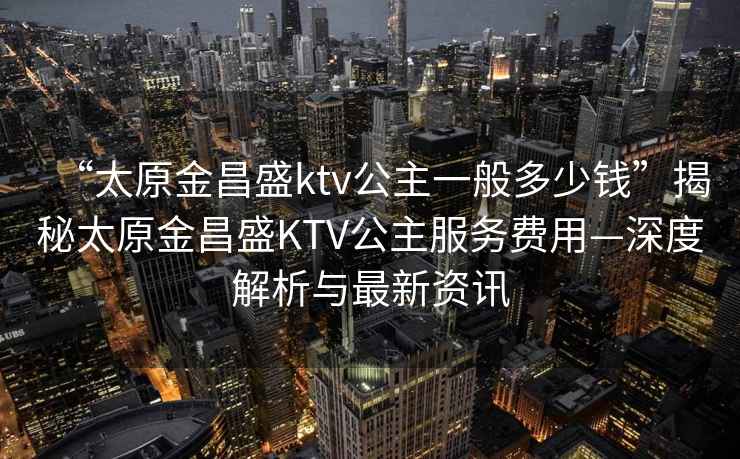 “太原金昌盛ktv公主一般多少錢(qián)”揭秘太原金昌盛KTV公主服務(wù)費用—深度解析與最新資訊