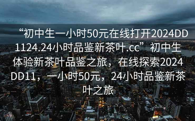 “初中生一小時(shí)50元在線(xiàn)打開(kāi)2024DD1124.24小時(shí)品鑒新茶葉.cc”初中生體驗新茶葉品鑒之旅，在線(xiàn)探索2024DD11，一小時(shí)50元，24小時(shí)品鑒新茶葉之旅