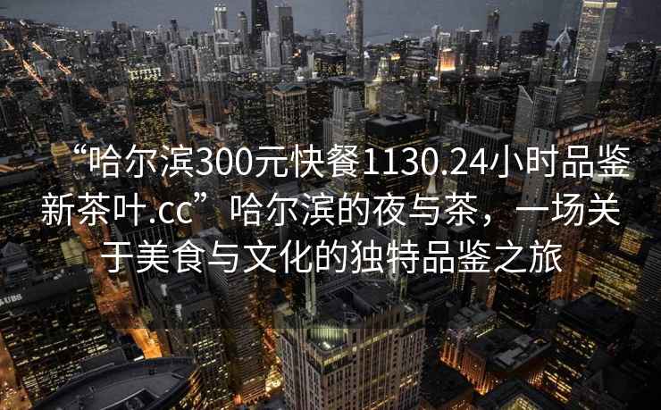 “哈爾濱300元快餐1130.24小時(shí)品鑒新茶葉.cc”哈爾濱的夜與茶，一場(chǎng)關(guān)于美食與文化的獨特品鑒之旅