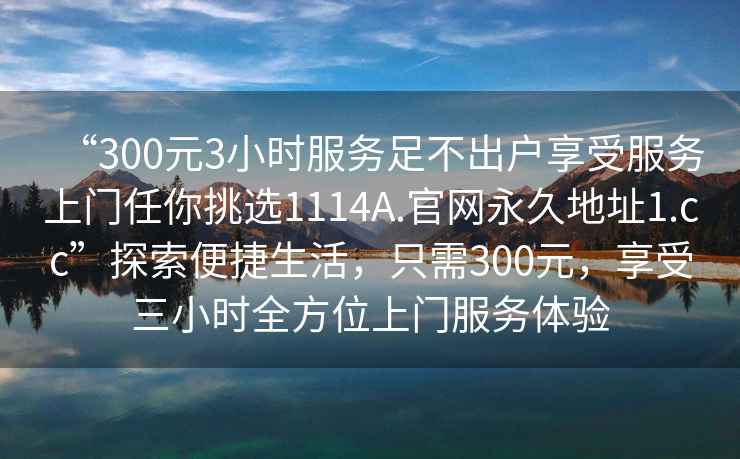 “300元3小時(shí)服務(wù)足不出戶(hù)享受服務(wù)上門(mén)任你挑選1114A.官網(wǎng)永久地址1.cc”探索便捷生活，只需300元，享受三小時(shí)全方位上門(mén)服務(wù)體驗