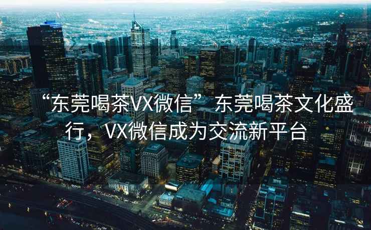 “東莞喝茶VX微信”東莞喝茶文化盛行，VX微信成為交流新平臺