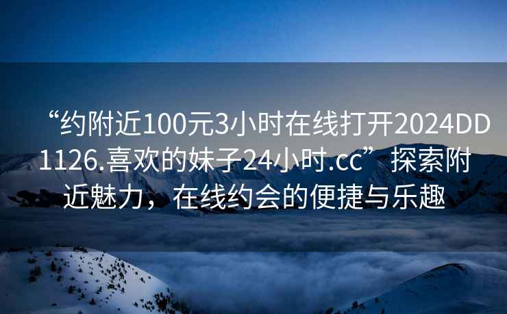 “約附近100元3小時(shí)在線(xiàn)打開(kāi)2024DD1126.喜歡的妹子24小時(shí).cc”探索附近魅力，在線(xiàn)約會(huì )的便捷與樂(lè )趣