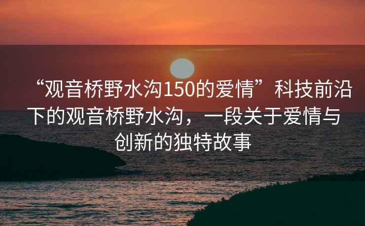 “觀(guān)音橋野水溝150的愛(ài)情”科技前沿下的觀(guān)音橋野水溝，一段關(guān)于愛(ài)情與創(chuàng  )新的獨特故事
