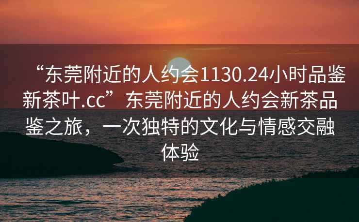 “東莞附近的人約會(huì )1130.24小時(shí)品鑒新茶葉.cc”東莞附近的人約會(huì )新茶品鑒之旅，一次獨特的文化與情感交融體驗