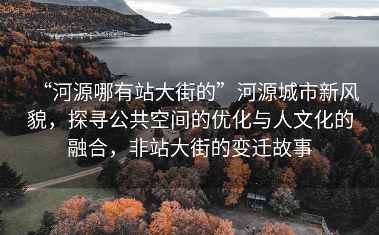 “河源哪有站大街的”河源城市新風(fēng)貌，探尋公共空間的優(yōu)化與人文化的融合，非站大街的變遷故事