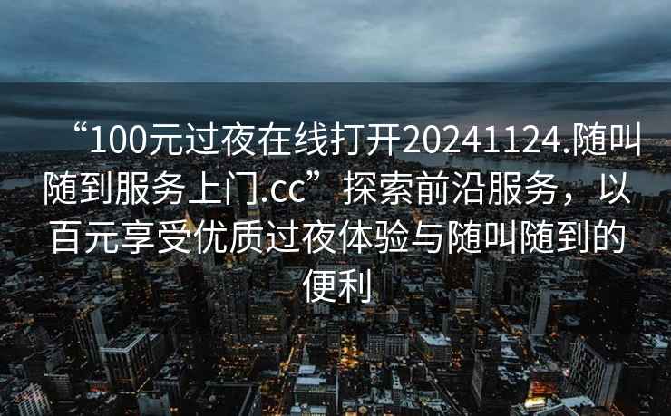 “100元過(guò)夜在線(xiàn)打開(kāi)20241124.隨叫隨到服務(wù)上門(mén).cc”探索前沿服務(wù)，以百元享受優(yōu)質(zhì)過(guò)夜體驗與隨叫隨到的便利