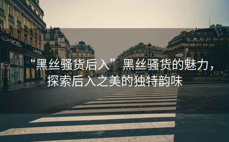 “黑絲騷貨后入”黑絲騷貨的魅力，探索后入之美的獨特韻味