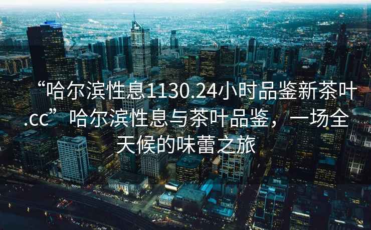 “哈爾濱性息1130.24小時(shí)品鑒新茶葉.cc”哈爾濱性息與茶葉品鑒，一場(chǎng)全天候的味蕾之旅