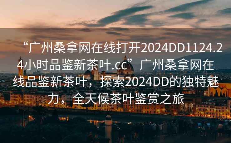 “廣州桑拿網(wǎng)在線(xiàn)打開(kāi)2024DD1124.24小時(shí)品鑒新茶葉.cc”廣州桑拿網(wǎng)在線(xiàn)品鑒新茶葉，探索2024DD的獨特魅力，全天候茶葉鑒賞之旅