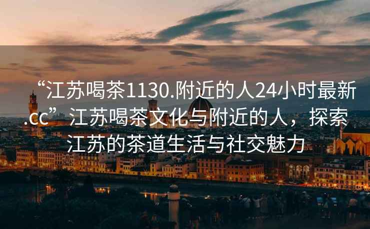 “江蘇喝茶1130.附近的人24小時(shí)最新.cc”江蘇喝茶文化與附近的人，探索江蘇的茶道生活與社交魅力