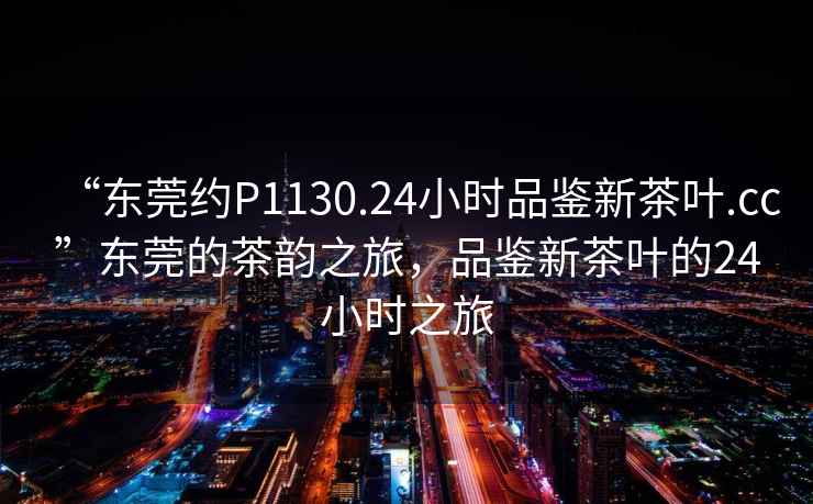 “東莞約P1130.24小時(shí)品鑒新茶葉.cc”東莞的茶韻之旅，品鑒新茶葉的24小時(shí)之旅