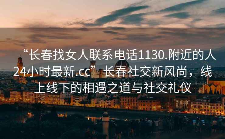 “長(cháng)春找女人聯(lián)系電話(huà)1130.附近的人24小時(shí)最新.cc”長(cháng)春社交新風(fēng)尚，線(xiàn)上線(xiàn)下的相遇之道與社交禮儀