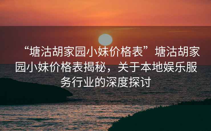 “塘沽胡家園小妹價(jià)格表”塘沽胡家園小妹價(jià)格表揭秘，關(guān)于本地娛樂(lè )服務(wù)行業(yè)的深度探討