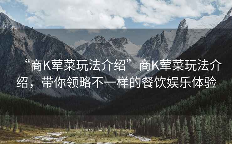 “商K葷菜玩法介紹”商K葷菜玩法介紹，帶你領(lǐng)略不一樣的餐飲娛樂(lè )體驗